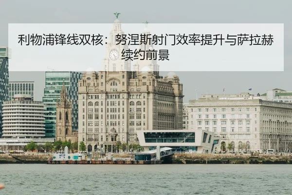 利物浦锋线双核：努涅斯射门效率提升与萨拉赫续约前景